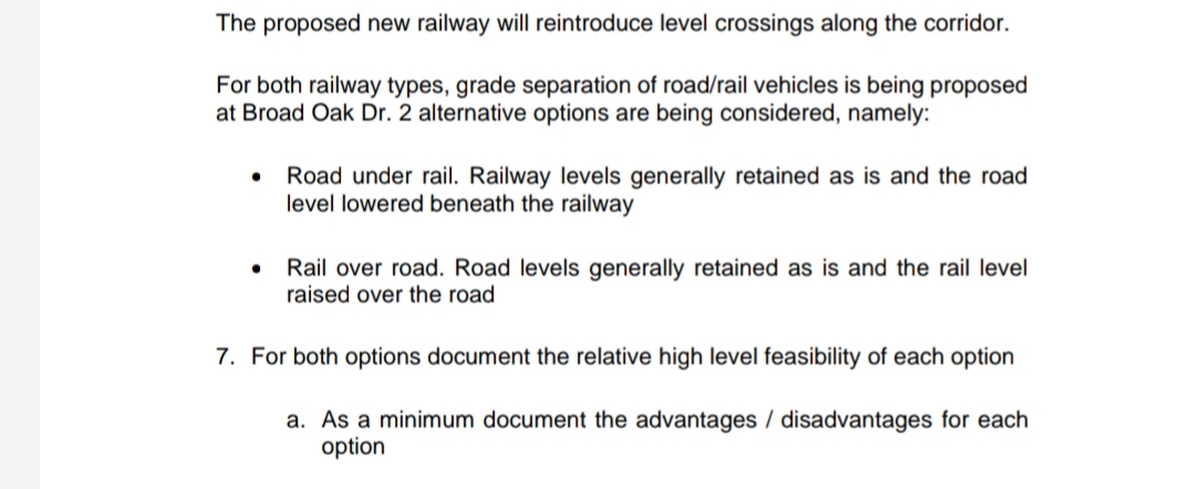 The proposed new railway will reintroduce level crossings along the corridor.
For both railway types, grade separation of road/rail vehicles is being proposed
at Broad Oak Dr. 2 alternative options are being considered, namely:
Road under rail. Railway levels generally retained as is and the road
level lowered beneath the railway
Rail over road. Road levels generally retained as is and the rail level
raised over the road
7. For both options document the relative high level feasibility of each option
a. As a minimum document the advantages / disadvantages for each
option
