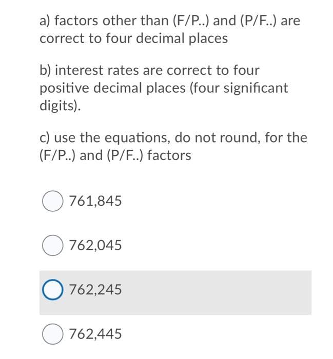 a) factors other than (F/P..) and (P/F..) are
correct to four decimal places
b) interest rates are correct to four
positive decimal places (four significant
digits).
c) use the equations, do not round, for the
(F/P..) and (P/F..) factors
O 761,845
O 762,045
O 762,245
O 762,445
