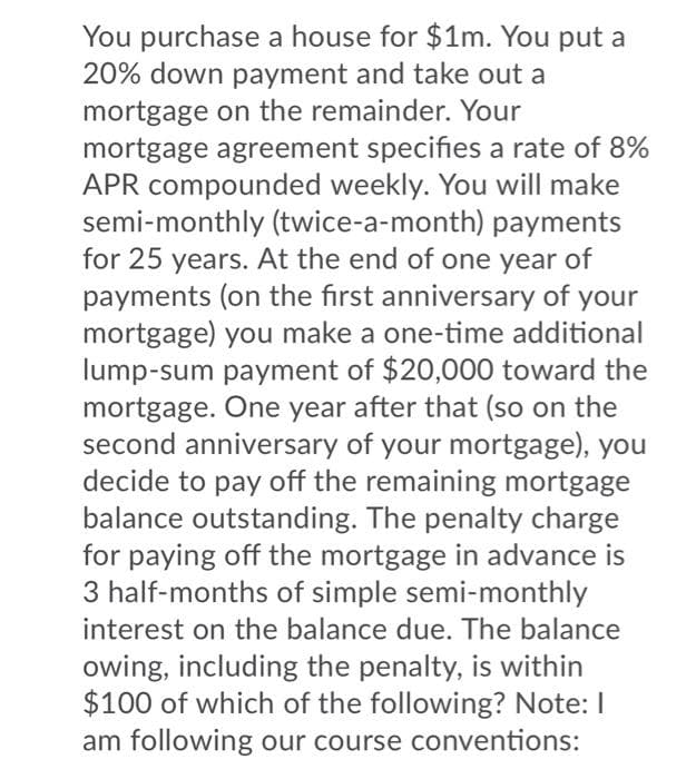 You purchase a house for $1m. You put a
20% down payment and take out a
mortgage on the remainder. Your
mortgage agreement specifies a rate of 8%
APR compounded weekly. You will make
semi-monthly (twice-a-month) payments
for 25 years. At the end of one year of
payments (on the first anniversary of your
mortgage) you make a one-time additional
lump-sum payment of $20,000 toward the
mortgage. One year after that (so on the
second anniversary of your mortgage), you
decide to pay off the remaining mortgage
balance outstanding. The penalty charge
for paying off the mortgage in advance is
3 half-months of simple semi-monthly
interest on the balance due. The balance
owing, including the penalty, is within
$100 of which of the following? Note: I
am following our course conventions:
