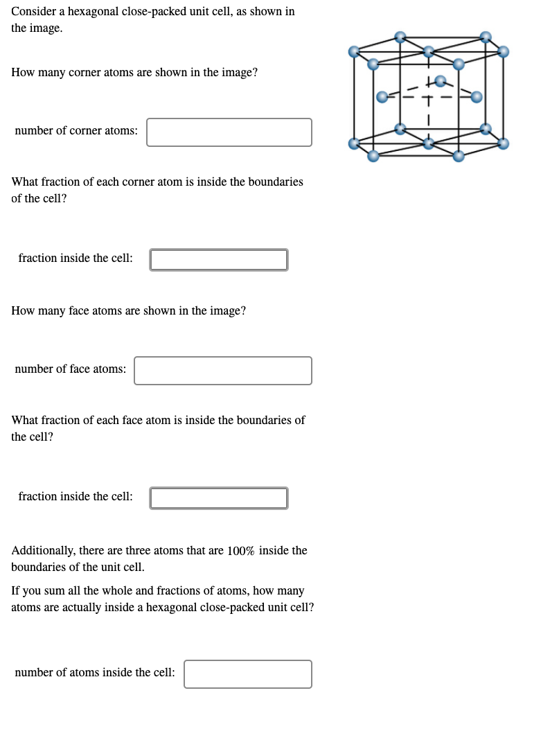 Consider a hexagonal close-packed unit cell, as shown in
the image.
How many corner atoms are shown in the image?
number of corner atoms:
What fraction of each corner atom is inside the boundaries
of the cell?
fraction inside the cell:
How many face atoms are shown in the image?
number of face atoms:
What fraction of each face atom is inside the boundaries of
the cell?
fraction inside the cell:
Additionally, there are three atoms that are 100% inside the
boundaries of the unit cell.
If you sum all the whole and fractions of atoms, how many
atoms are actually inside a hexagonal close-packed unit cell?
number of atoms inside the cell:
