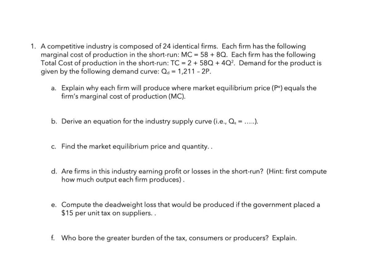 1. A competitive industry is composed of 24 identical firms. Each firm has the following
marginal cost of production in the short-run: MC = 58 +8Q. Each firm has the following
Total Cost of production in the short-run: TC = 2 + 58Q +4Q². Demand for the product is
given by the following demand curve: Qd = 1,211 - 2P.
a. Explain why each firm will produce where market equilibrium price (Pe) equals the
firm's marginal cost of production (MC).
b. Derive an equation for the industry supply curve (i.e., Q₁ = .....).
c. Find the market equilibrium price and quantity..
d. Are firms in this industry earning profit or losses in the short-run? (Hint: first compute
how much output each firm produces).
e. Compute the deadweight loss that would be produced if the government placed a
$15 per unit tax on suppliers..
f. Who bore the greater burden of the tax, consumers or producers? Explain.