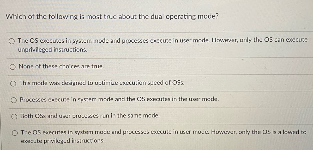 Which of the following is most true about the dual operating mode?
O The OS executes in system mode and processes execute in user mode. However, only the OS can execute
unprivileged instructions.
None of these choices are true.
This mode was designed to optimize execution speed of OSS.
Processes execute in system mode and the OS executes in the user mode.
Both OSs and user processes run in the same mode.
O The OS executes in system mode and processes execute in user mode. However, only the OS is allowed to
execute privileged instructions.