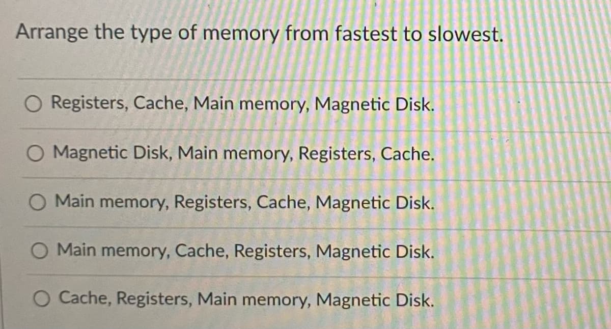 Arrange the type of memory from fastest to slowest.
O Registers, Cache, Main memory, Magnetic Disk.
O Magnetic Disk, Main memory, Registers, Cache.
O Main memory, Registers, Cache, Magnetic Disk.
O Main memory, Cache, Registers, Magnetic Disk.
O Cache, Registers, Main memory, Magnetic Disk.