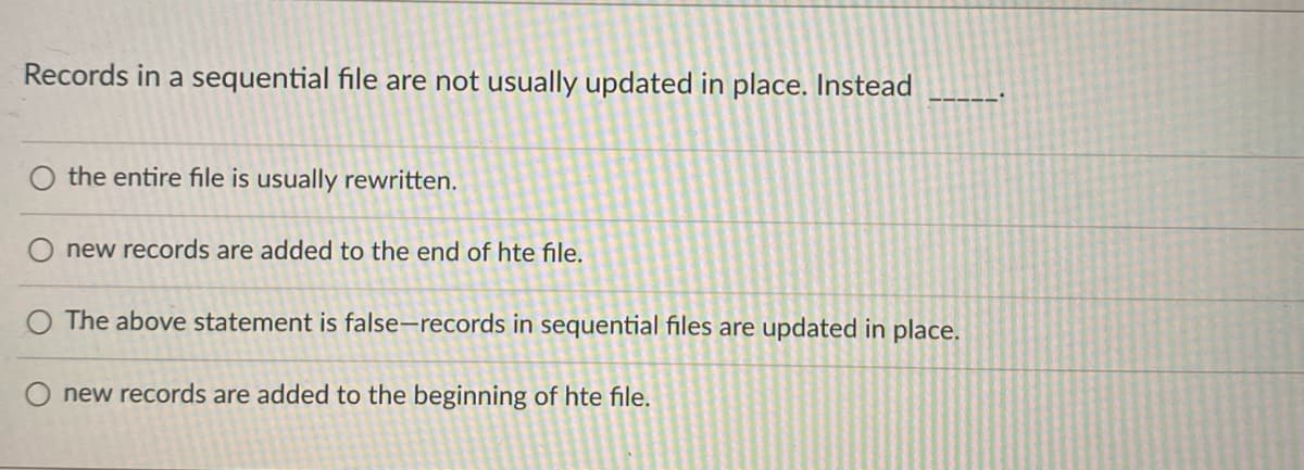 Records in a sequential file are not usually updated in place. Instead
the entire file is usually rewritten.
new records are added to the end of hte file.
The above statement is false-records in sequential files are updated in place.
O new records are added to the beginning of hte file.
