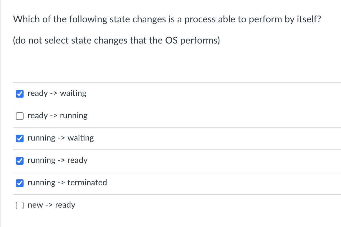 Which of the following state changes is a process able to perform by itself?
(do not select state changes that the OS performs)
ready -> waiting
ready -> running
running -> waiting
running -> ready
running ->terminated
new -> ready