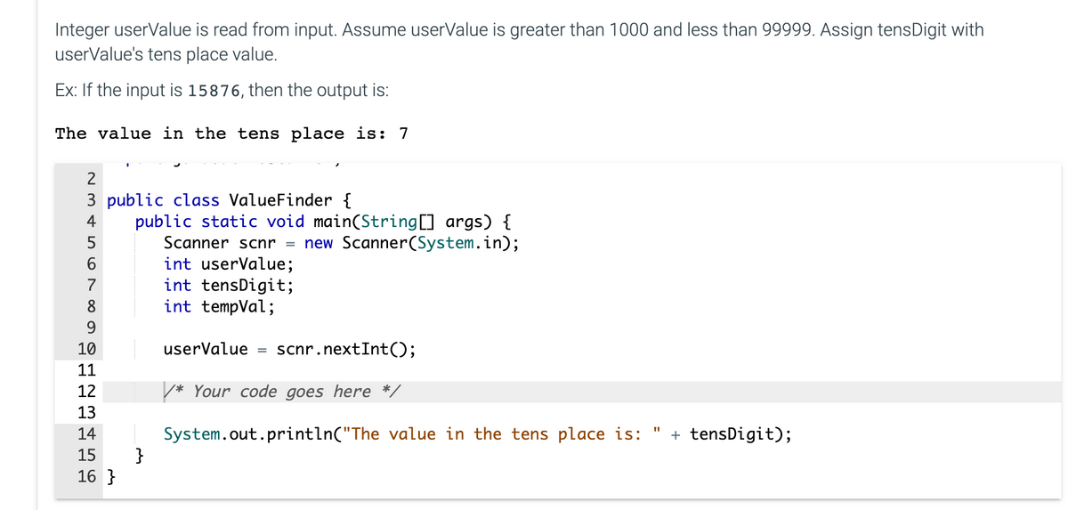 Integer userValue is read from input. Assume userValue is greater than 1000 and less than 99999. Assign tensDigit with
userValue's tens place value.
Ex: If the input is 15876, then the output is:
The value in the tens place is: 7
2
3 public class ValueFinder {
4
5
6
7
8
9
10
11
12
13
GHE
14
15
16}
public static void main(String[] args) {
new Scanner(System.in);
}
Scanner scnr
int userValue;
int tensDigit;
int tempVal;
userValue = scnr.nextInt();
Your code goes here */
11
System.out.println("The value in the tens place is: + tensDigit);