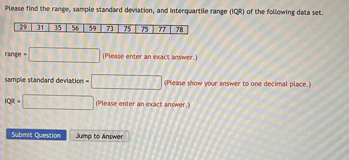 Please find the range, sample standard deviation, and interquartile range (IQR) of the following data set.
29 31 35 56 59 73 75 75 77 78
range =
sample standard deviation =
IQR=
(Please enter an exact answer.)
(Please show your answer to one decimal place.)
(Please enter an exact answer.)
Submit Question Jump to Answer