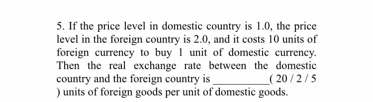 5. If the price level in domestic country is 1.0, the price
level in the foreign country is 2.0, and it costs 10 units of
foreign currency to buy 1 unit of domestic currency.
Then the real exchange rate between the domestic
country and the foreign country is
) units of foreign goods per unit of domestic goods.
( 20/2/5
