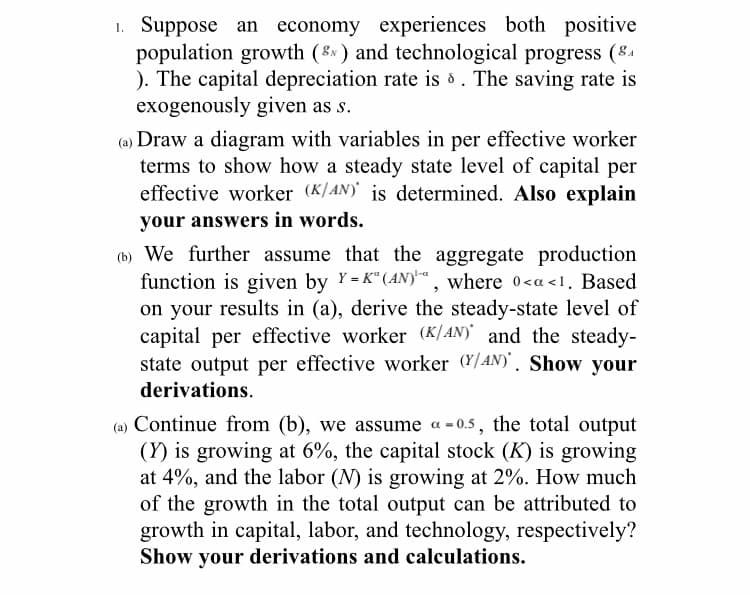 1. Suppose an economy experiences both positive
population growth (8 ) and technological progress (84
). The capital depreciation rate is d . The saving rate is
exogenously given as s.
(a) Draw a diagram with variables in per effective worker
terms to show how a steady state level of capital per
effective worker (K/AN) is determined. Also explain
your answers in words.
(b) We further assume that the aggregate production
function is given by Y= K“(AN)™, where o<a <1. Based
on your results in (a), derive the steady-state level of
capital per effective worker (K]AN) and the steady-
state output per effective worker (Y/AN)'. Show your
derivations.
(a) Continue from (b), we assume a -0.5, the total output
(Y) is growing at 6%, the capital stock (K) is growing
at 4%, and the labor (N) is growing at 2%. How much
of the growth in the total output can be attributed to
growth in capital, labor, and technology, respectively?
Show your derivations and calculations.
