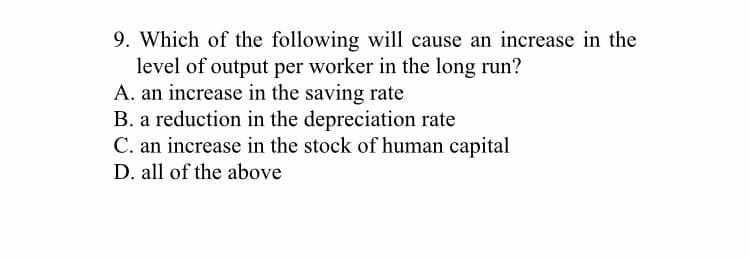 9. Which of the following will cause an increase in the
level of output per worker in the long run?
A. an increase in the saving rate
B. a reduction in the depreciation rate
C. an increase in the stock of human capital
D. all of the above
