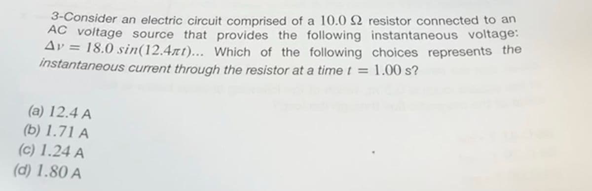 3-Consider an electric circuit comprised of a 10.0 22 resistor connected to an
AC voltage source that provides the following instantaneous voltage:
Av = 18.0 sin(12.4t)... Which of the following choices represents the
instantaneous current through the resistor at a time t = 1.00 s?
(a) 12.4 A
(b) 1.71 A
(c) 1.24 A
(d) 1.80 A