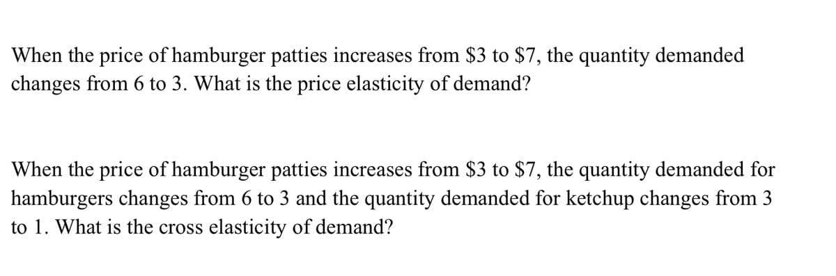 When the price of hamburger patties increases from $3 to $7, the quantity demanded
changes from 6 to 3. What is the price elasticity of demand?
When the price of hamburger patties increases from $3 to $7, the quantity demanded for
hamburgers changes from 6 to 3 and the quantity demanded for ketchup changes from 3
to 1. What is the cross elasticity of demand?
