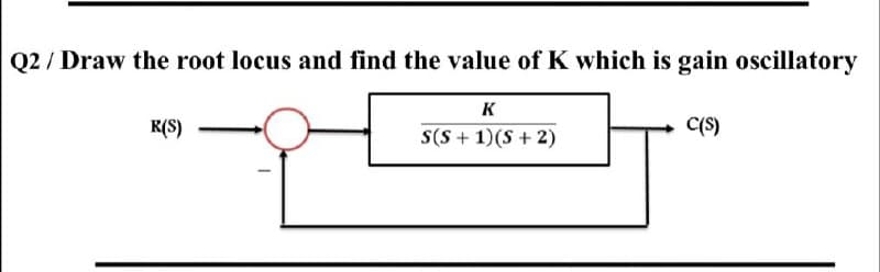 Q2 / Draw the root locus and find the value of K which is gain oscillatory
K
R(S)
S(S + 1)(S + 2)
C(S)
