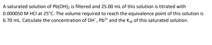 A saturated solution of Pb(OH)2 is filtered and 25.00 mL of this solution is titrated with
0.000050 M HCl at 25°C. The volume required to reach the equivalence point of this solution is
6.70 mL. Calculate the concentration of OH", Pb2* and the Ksp of this saturated solution.
