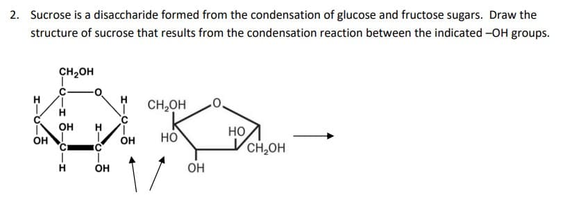2. Sucrose is a disaccharide formed from the condensation of glucose and fructose sugars. Draw the
structure of sucrose that results from the condensation reaction between the indicated -OH groups.
CH2OH
1,
CH,OH
он
1.
OH
но
CH,OH
OH
HO
H
он
OH
