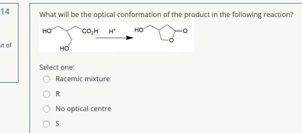 14
What will be the optical conformation of the product in the following reaction?
HO
co,H
H*
но
ut of
но
Select one:
Racemic mixture
R
No optical centre
S
