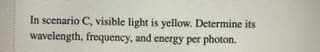 In scenario C, visible light is yellow. Determine its
wavelength, frequency, and energy per photon.

