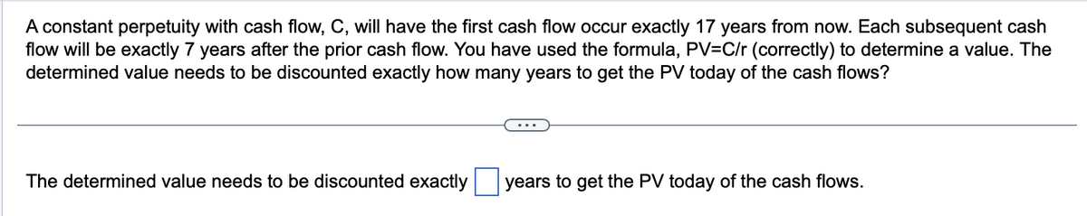 A constant perpetuity with cash flow, C, will have the first cash flow occur exactly 17 years from now. Each subsequent cash
flow will be exactly 7 years after the prior cash flow. You have used the formula, PV=C/r (correctly) to determine a value. The
determined value needs to be discounted exactly how many years to get the PV today of the cash flows?
The determined value needs to be discounted exactly
years to get the PV today of the cash flows.