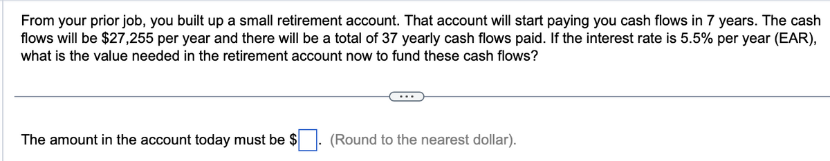 From your prior job, you built up a small retirement account. That account will start paying you cash flows in 7 years. The cash
flows will be $27,255 per year and there will be a total of 37 yearly cash flows paid. If the interest rate is 5.5% per year (EAR),
what is the value needed in the retirement account now to fund these cash flows?
The amount in the account today must be $
(Round to the nearest dollar).