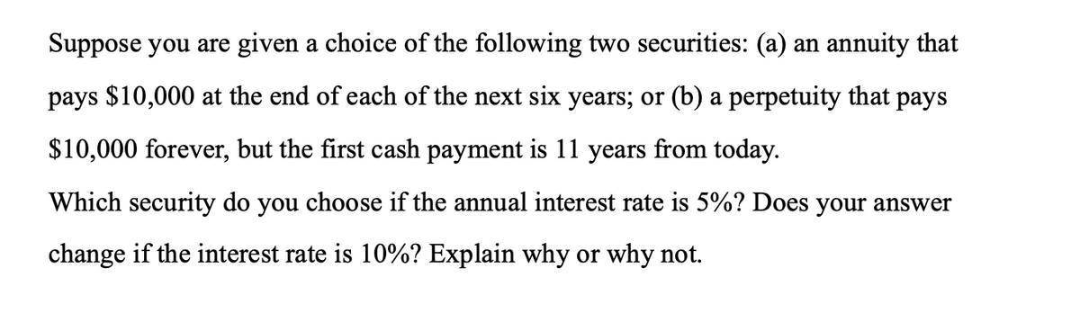 Suppose you are given a choice of the following two securities: (a) an annuity that
pays $10,000 at the end of each of the next six years; or (b) a perpetuity that pays
$10,000 forever, but the first cash payment is 11 years from today.
Which security do you choose if the annual interest rate is 5%? Does your answer
change if the interest rate is 10%? Explain why or why not.