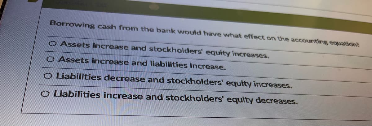 Borrowing cash from the bank would have what effect on the accounting equation?
O Assets increase and stockholders' equity increases.
o Assets increase and liabilities increase.
o Liabilities decrease and stockholders' equity increases.
o Liabilities increase and stockholders' equity decreases.
