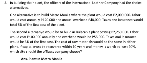 5. In building their plant, the officers of the International Leather Company had the choice
alternatives.
One alternative is to build Metro Manila where the plant would cost P2,000,000. Labor
would cost annually P120,000 and annual overhead P40,000. Taxes and insurance would
total 5% of the first cost of the plant.
The second alternative would be to build in Bulacan a plant costing P2,250,000. Labor
would cost P100,000 annually and overhead would be P55,000. Taxes and insurance
would be 3% of the first cost. The cost of raw materials would be the same in either
plant. If capital must be recovered within 10 years and money is worth at least 20%,
which site should the officers company choose?
Ans. Plant in Metro Manila