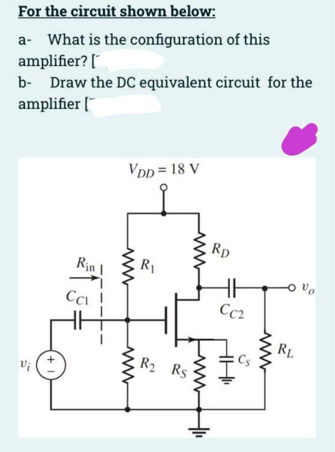 For the circuit shown below:
a- What is the configuration of this
amplifier?
[
b- Draw the DC equivalent circuit for the
amplifier [
Vi
+1
Rin I
CCI
VDD = 18 V
www
R₁
R₂ Rs
RD
Cc2
- Vo
RL