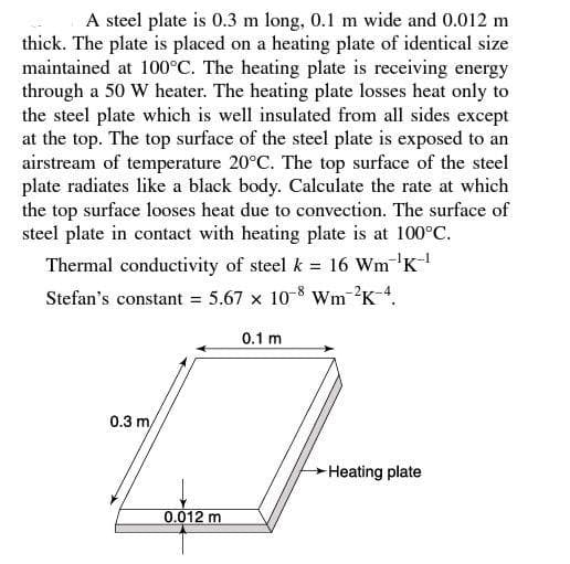 A steel plate is 0.3 m long, 0.1 m wide and 0.012 m
thick. The plate is placed on a heating plate of identical size
maintained at 100°C. The heating plate is receiving energy
through a 50 W heater. The heating plate losses heat only to
the steel plate which is well insulated from all sides except
at the top. The top surface of the steel plate is exposed to an
airstream of temperature 20°C. The top surface of the steel
plate radiates like a black body. Calculate the rate at which
the top surface looses heat due to convection. The surface of
steel plate in contact with heating plate is at 100°C.
Thermal conductivity of steel k = 16 Wm K
Stefan's constant = 5.67 x 10-8 Wm-2K4.
0.1 m
0.3 m/
Heating plate
0.012 m
