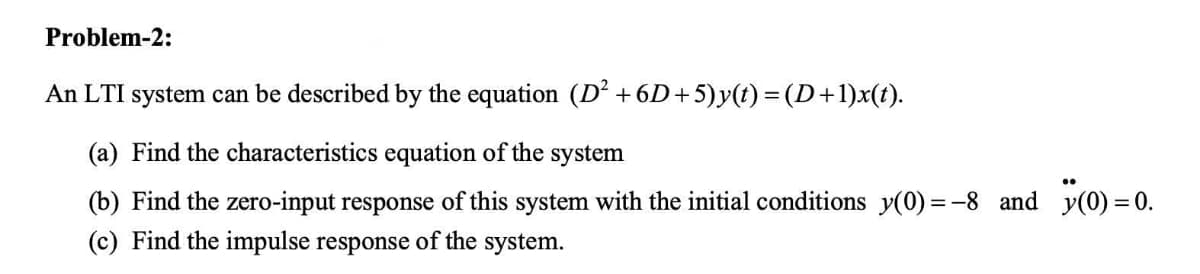 Problem-2:
An LTI system can be described by the equation (D² +6D+5)y(t) =(D+1)x(t).
(a) Find the characteristics equation of the system
(b) Find the zero-input response of this system with the initial conditions y(0) =-8 and y(0) = 0.
(c) Find the impulse response of the system.
