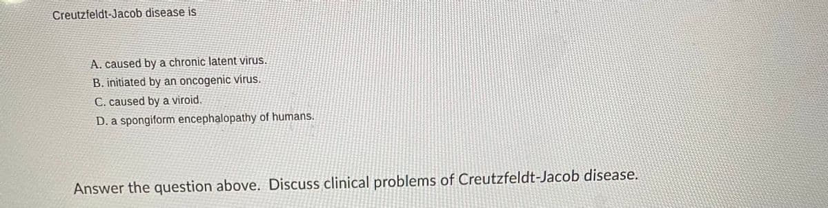 Creutzfeldt-Jacob disease is
A. caused by a chronic latent virus.
B. initiated by an oncogenic virus.
C. caused by a viroid.
D. a spongiform encephalopathy of humans.
Answer the question above. Discuss clinical problems of Creutzfeldt-Jacob disease.