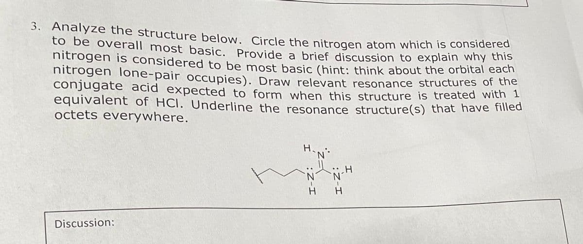 3. Analyze the structure below. Circle the nitrogen atom which is considered
to be overall most basic. Provide a brief discussion to explain why this
nitrogen is considered to be most basic (hint: think about the orbital each
nitrogen lone-pair occupies). Draw relevant resonance structures of the
conjugate acid expected to form when this structure is treated with 1
equivalent of HCI. Underline the resonance structure(s) that have filled
octets everywhere.
Discussion:
wwwww
H-N°
I :Z-I
*2=
H-Z:
H