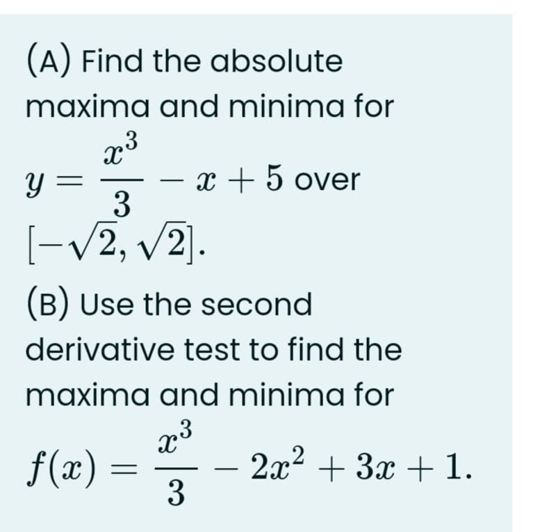 (A) Find the absolute
maxima and minima for
.3
Y =
3
x + 5 over
-
[-V2,
v2].
(B) Use the second
derivative test to find the
maxima and minima for
f(x) = 3
2x2 + 3x + 1.
