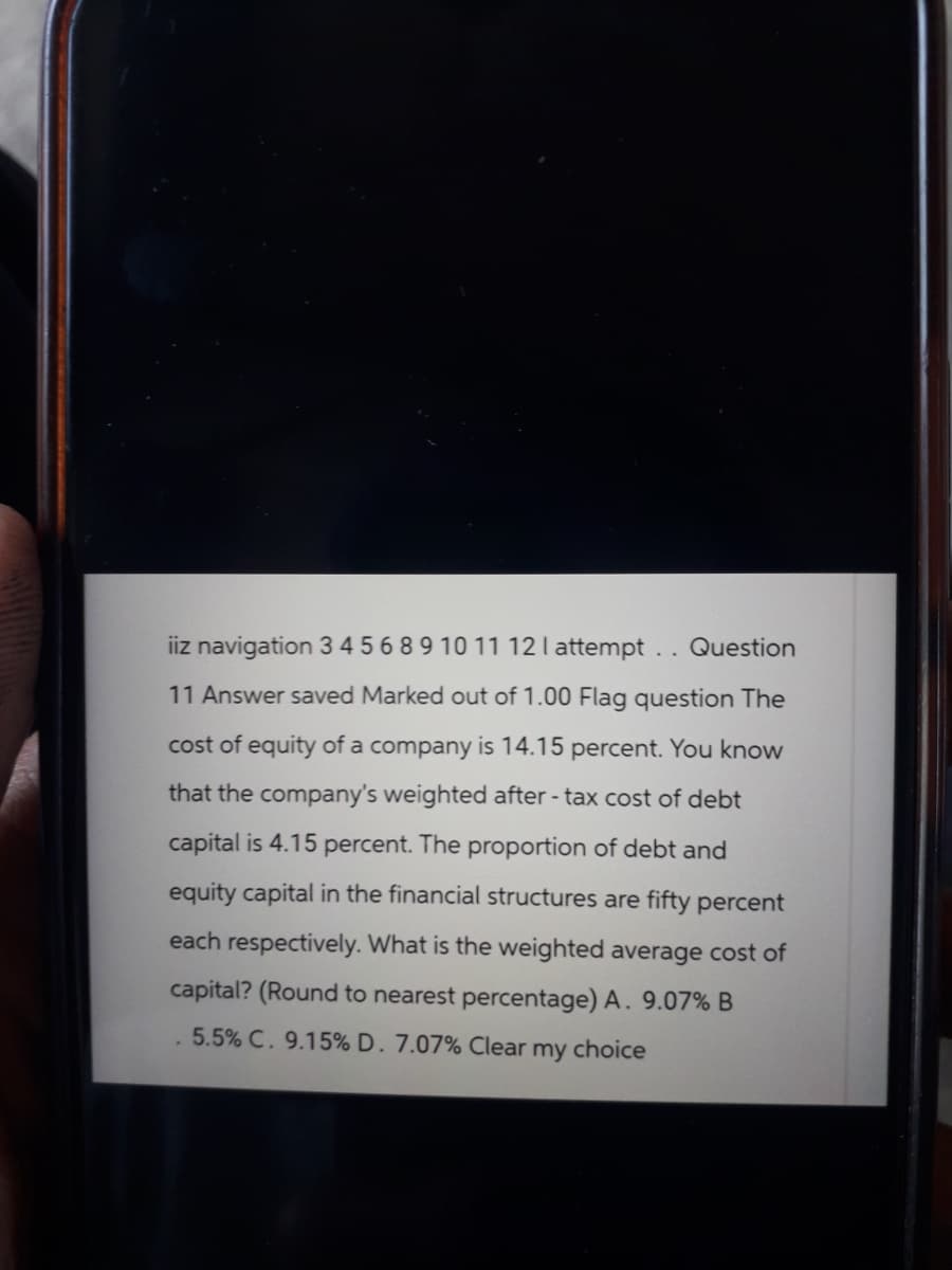 iiz navigation 3 4568 9 10 11 12 I attempt. . Question
11 Answer saved Marked out of 1.00 Flag question The
cost of equity of a company is 14.15 percent. You know
that the company's weighted after-tax cost of debt
capital is 4.15 percent. The proportion of debt and
equity capital in the financial structures are fifty percent
each respectively. What is the weighted average cost of
capital? (Round to nearest percentage) A. 9.07% B
5.5% C. 9.15% D. 7.07% Clear my choice