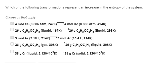 Which of the following transformations represent an increase in the entropy of the system.
Choose all that apply
4 mol Xe (0.806 atm, 247K)
4 mol Xe (0.806 atm, 494K)
26 g C₂H5OC₂H5 (liquid, 167K) 26 g C₂H5OC₂H5 (liquid, 298K)
3 mol Ar (5.18 L, 214K) 3 mol Ar (10.4 L, 214K)
26 g C₂H5OC₂H5s (gas, 308K)
38 g Cr (liquid, 2.130x10³K)
26 g C₂H5OC₂H5 (liquid, 308K)
38 g Cr (solid, 2.130x10³K)