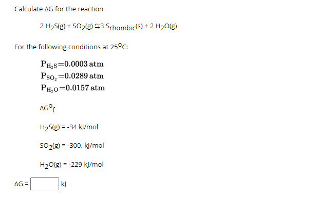 Calculate AG for the reaction
2 H₂S(g) + 5O₂(g) =3 Srhombic(s) + 2 H₂O(g)
For the following conditions at 25°C:
PH₂S=0.0003 atm
Pso₂=0.0289 atm
PH₂0=0.0157 atm
AG =
AG ºf
H₂S(g) = -34 kJ/mol
SO₂(g) = -300. kJ/mol
H₂O(g) = -229 kJ/mol
kj