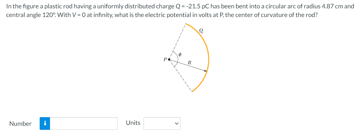 In the figure a plastic rod having a uniformly distributed charge Q = -21.5 pC has been bent into a circular arc of radius 4.87 cm and
central angle 120°. With V = 0 at infinity, what is the electric potential in volts at P, the center of curvature of the rod?
Number
i
Units
