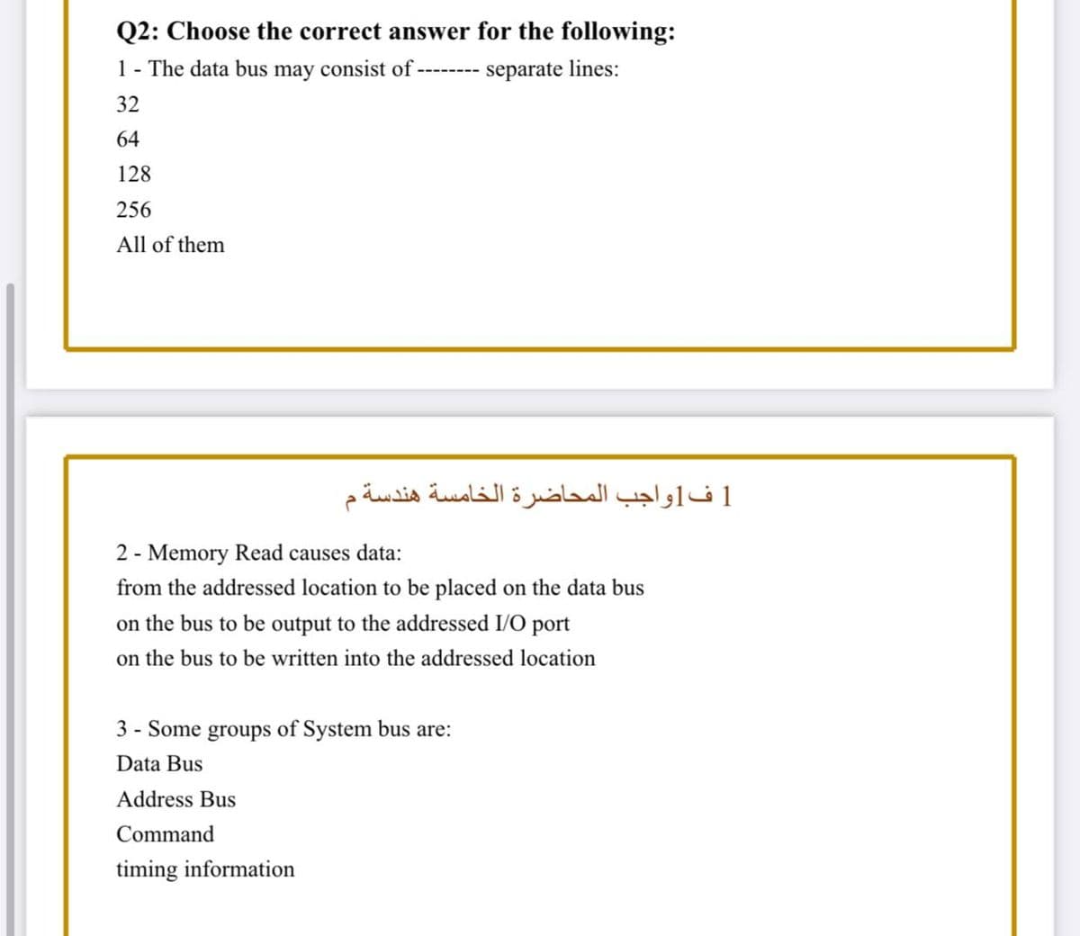 Q2: Choose the correct answer for the following:
1 - The data bus may consist of --------
separate lines:
32
64
128
256
All of them
1 ف 1واجب المحاضرة الخامسة هندسة م
2 - Memory Read causes data:
from the addressed location to be placed on the data bus
on the bus to be output to the addressed I/O port
on the bus to be written into the addressed location
3 - Some groups of System bus are:
Data Bus
Address Bus
Command
timing information
