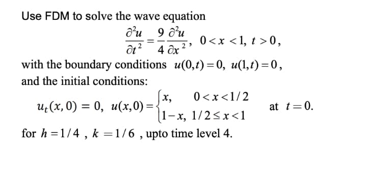 Use FDM to solve the wave equation
d’u 9 d'u
0 <x <1, t > 0,
4 дх 2
with the boundary conditions u(0,t) = 0, u(1,t) = 0,
and the initial conditions:
|x,
(1-x, 1/2<x<1
for h =1/4 , k =1/6 , upto time level 4.
0 <x<1/2
и, (х, 0) %3D 0, и(х,0) %3
at t=0.
