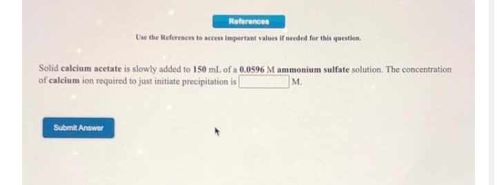 References
Use the References to access important values if needed for this question.
Solid calcium acetate is slowly added to 150 mL of a 0.0596 M ammonium sulfate solution. The concentration
of calcium ion required to just initiate precipitation is
м.
Submit Answer
