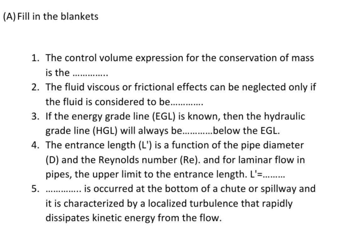 (A) Fill in the blankets
1. The control volume expression for the conservation of mass
is the ..............
2. The fluid viscous or frictional effects can be neglected only if
the fluid is considered to be.............
3. If the energy grade line (EGL) is known, then the hydraulic
grade line (HGL) will always be..............below the EGL.
4. The entrance length (L') is a functi of the pipe diameter
(D) and the Reynolds number (Re). and for laminar flow in
pipes, the upper limit to the entrance length. L'=.........
5.
is occurred at the bottom of a chute or spillway and
it is characterized by a localized turbulence that rapidly
dissipates kinetic energy from the flow.