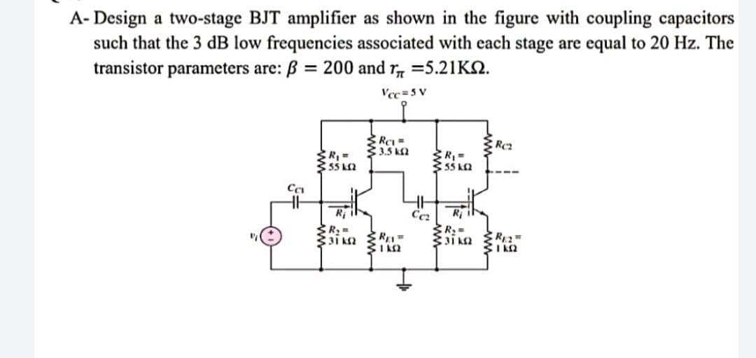 A-Design a two-stage BJT amplifier as shown in the figure with coupling capacitors
such that the 3 dB low frequencies associated with each stage are equal to 20 Hz. The
transistor parameters are: ß = 200 and r = 5.21KQ.
Vcc=5V
RC =
Rez
3.1.5 ΚΩ
R₁ =
55 km2
< R₁ =
55 kQ2
R₂ =
R₂ =
31 KS2
31 KS2
R2=
ΕΓΚΩ
Ca
www
REL=
ΠΩ
Cc₂