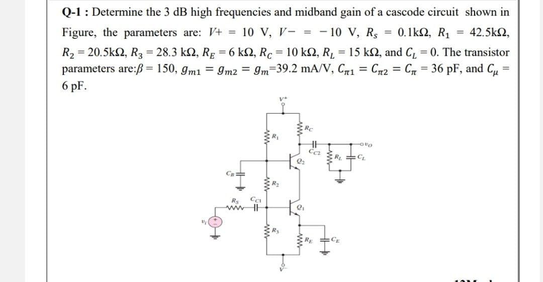Q-1: Determine the 3 dB high frequencies and midband gain of a cascode circuit shown in
Figure, the parameters are: V+ = 10 V, V- = -10 V, Rs = 0.1ΚΩ, R1 = 42.5kΩ,
R₂ = 20.5k2, R3 = 28.3 k2, RĘ = 6 kN, Rc = 10 kN, R₁ = 15 k2, and C₁ = 0. The transistor
parameters are:ß= 150, 9m1 = 9m2 = 9m 39.2 mA/V, C1 = = C2 C36 pF, and C₁ =
6 pF.
=
V+
-0%
CB=
Rs
ww
Cci
R₂
R₂
Ccz
2₂
2₁
ww
RE
www
R₁ =CL
CE