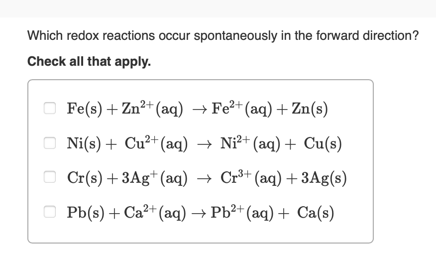 Which redox reactions occur spontaneously in the forward direction?
Check all that apply.
Fe(s) + Zn²+(aq) → Fe²+(aq) + Zn(s)
Ni(s) + Cu²+(aq) → Ni²+ (aq) + Cu(s)
3+
Cr(s) + 3Ag+ (aq) → Cr³+ (aq) + 3Ag(s)
Pb(s) + Ca²+(aq) → Pb²+ (aq) + Ca(s)
