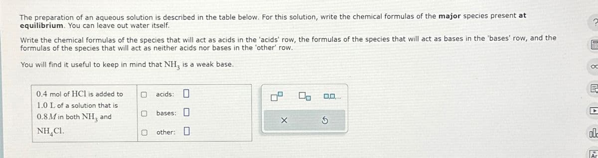 The preparation of an aqueous solution is described in the table below. For this solution, write the chemical formulas of the major species present at
equilibrium. You can leave out water itself.
?
Write the chemical formulas of the species that will act as acids in the 'acids' row, the formulas of the species that will act as bases in the 'bases' row, and the
formulas of the species that will act as neither acids nor bases in the 'other' row.
You will find it useful to keep in mind that NH, is a weak base.
0.4 mol of HCl is added to
1.0 L of a solution that is
0.8M in both NH, and
NHẠC.
acids:
bases:
X
other:
-100
ol