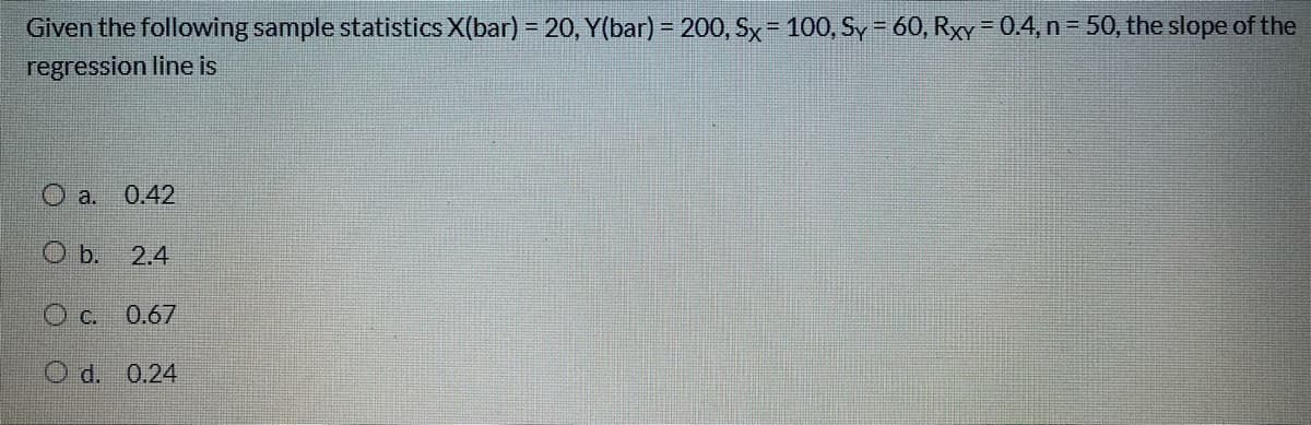 Given the following sample statistics X(bar) = 20, Y(bar) = 200, Sx= 100, Sy - 60, Rxy - 0.4, n - 50, the slope of the
regression line is
O a. 0.42
O b. 2.4
O c. 0.67
O d. 0.24

