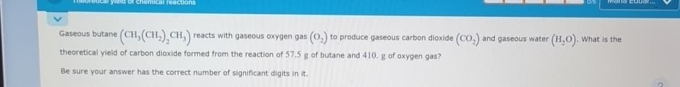 of chemical reactions
Mand Eduar...
Gaseous butane (CH3(CH2),CH,) reacts with gaseous oxygen gas (02) to produce gaseous carbon dioxide (CO2) and gaseous water (H2O). What is the
theoretical yield of carbon dioxide formed from the reaction of 57.5 g of butane and 410. g of oxygen gas?
Be sure your answer has the correct number of significant digits in it.