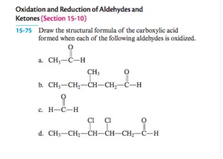 Oxidation and Reduction of Aldehydes and
Ketones (Section 15-10)
15-75 Draw the structural formula of the carboxylic acid
formed when each of the following aldehydes is oxidized.
a. CH,-C-H
CH3
b. CH;-CH,-ČH-CH,-C-H
с. Н-С—Н
ÇI
ÇI
d. CH;—CH,—CH-CH—CH2—С-н
