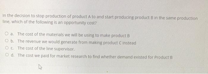 In the decision to stop production of product A to and start producing product B in the same production
line, which of the following is an opportunity cost?
O a. The cost of the materials we will be using to make product B
Ob. The revenue we would generate from making product C instead
Oc. The cost of the line supervisor.
Ⓒd. The cost we paid for market research to find whether demand existed for Product B
A