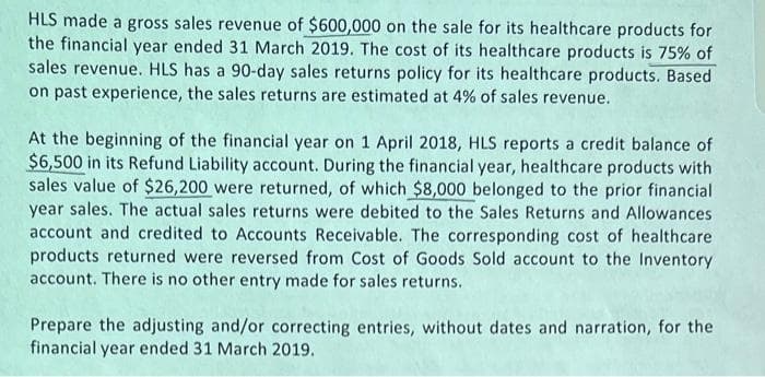 HLS made a gross sales revenue of $600,000 on the sale for its healthcare products for
the financial year ended 31 March 2019. The cost of its healthcare products is 75% of
sales revenue. HLS has a 90-day sales returns policy for its healthcare products. Based
on past experience, the sales returns are estimated at 4% of sales revenue.
At the beginning of the financial year on 1 April 2018, HLS reports a credit balance of
$6,500 in its Refund Liability account. During the financial year, healthcare products with
sales value of $26,200 were returned, of which $8,000 belonged to the prior financial
year sales. The actual sales returns were debited to the Sales Returns and Allowances
account and credited to Accounts Receivable. The corresponding cost of healthcare
products returned were reversed from Cost of Goods Sold account to the Inventory
account. There is no other entry made for sales returns.
Prepare the adjusting and/or correcting entries, without dates and narration, for the
financial year ended 31 March 2019.