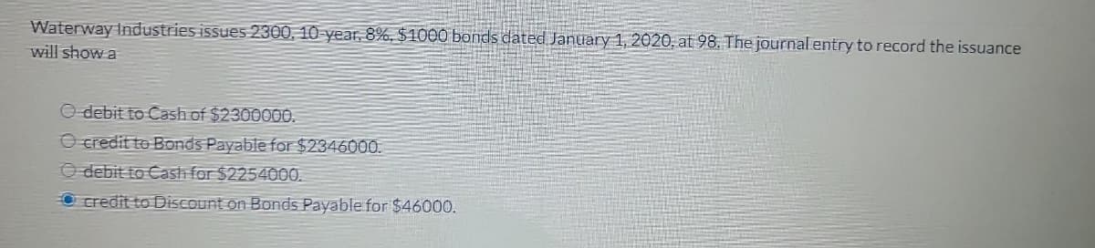 Waterway Industries issues 2300, 10-year, 8%, $1000 bonds dated January 1, 2020, at 98. The journal entry to record the issuance
will show a
O debit to Cash of $2300000.
O credit to Bonds Payable for $2346000.
O debit to Cash for $2254000.
O credit to Discount on Bonds Payable for $46000.
